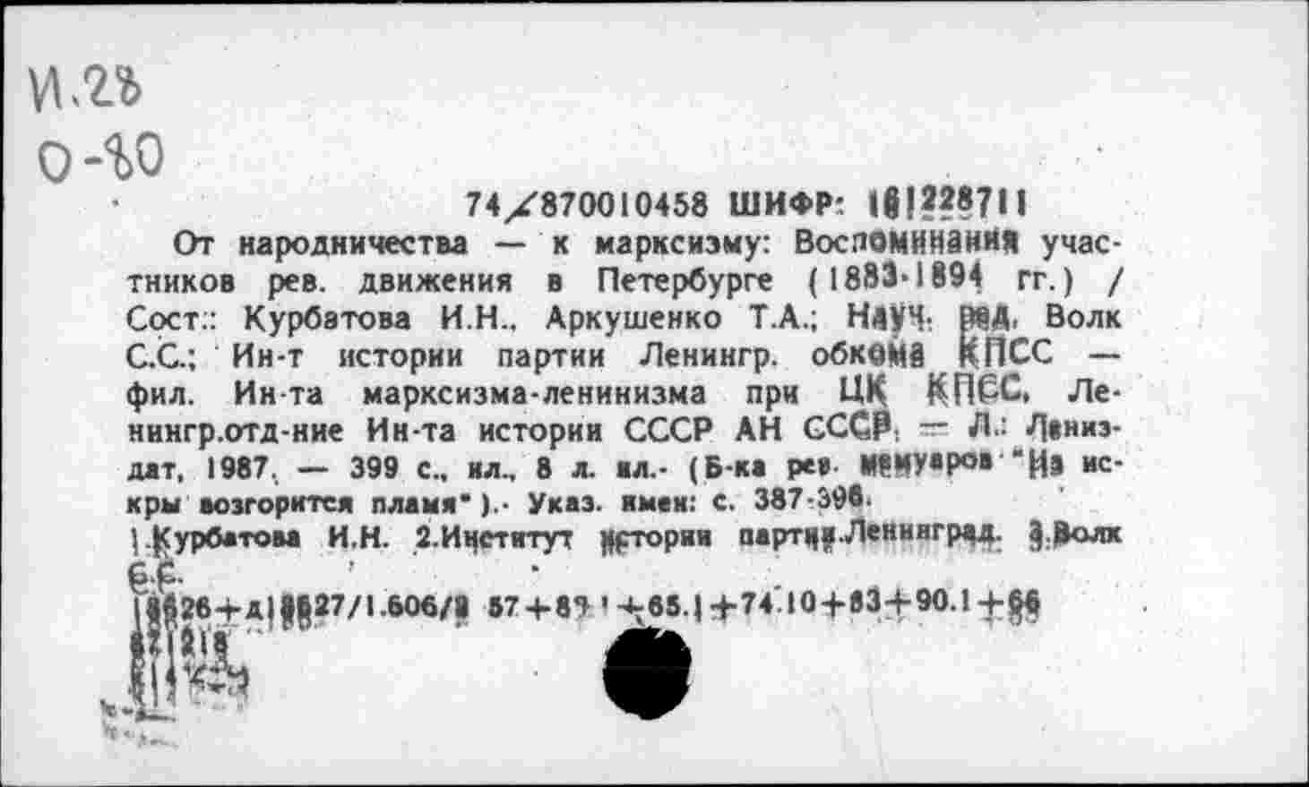 ﻿И <2%
О 40
А.; Науч- МД, Волк . обкома КПСС —
74X870010458 ШИФР: 1в!???7Н
От народничества — к марксизму: Воспоминания участников рев. движения в Петербурге (1883-1894 гг.) / Сост.: Курбатова И.Н.. Аркушенко Т./ С.С.; Ин-т истории партии Ленингр. фил. Ин-та марксизма-ленинизма при ПК КПСС, Ле-нингр.отд-ние Ин-та истории СССР АН СССР: — Л.: Л*низ-дат, 1987. — 399 с., ил., 8 л. вл.- (Б-ка ре» М9МУаР°в "И» искры возгорится пламя’) • Указ, имвк: с. 387-398.
|.Гурбатова И.Н. 2.Ичститут Цртории партц?-Ленинград. Э-Цолх £.£.
П$26+д|27/1.606/8 57 + 85 '^65.|+74.10 + 834-90.!+|^